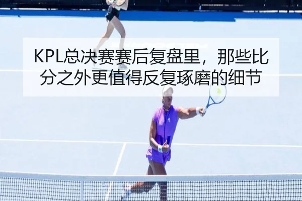 KPL总决赛赛后复盘里，那些比分之外更值得反复琢磨的细节